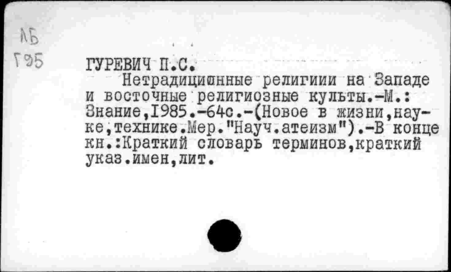 ﻿ГУРЕВИЧ П.С.
Нетрадиционные религиии на Западе и восточные религиозные культы.-М.: Знание,1985.-64с.-(Новое в жизни,науке ,технике.Мер."Науч.атеизм").-В конце кн.:Краткий словарь терминов,краткий указ.имен,лит.